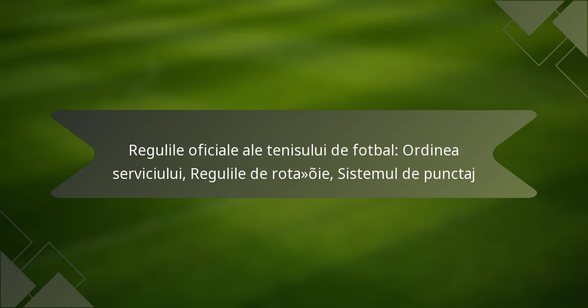 Regulile oficiale ale tenisului de fotbal: Ordinea serviciului, Regulile de rotație, Sistemul de punctaj