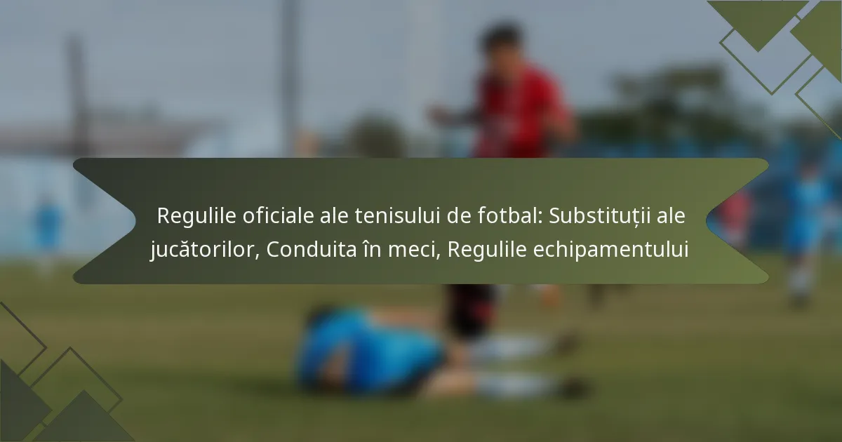 Regulile oficiale ale tenisului de fotbal: Substituții ale jucătorilor, Conduita în meci, Regulile echipamentului
